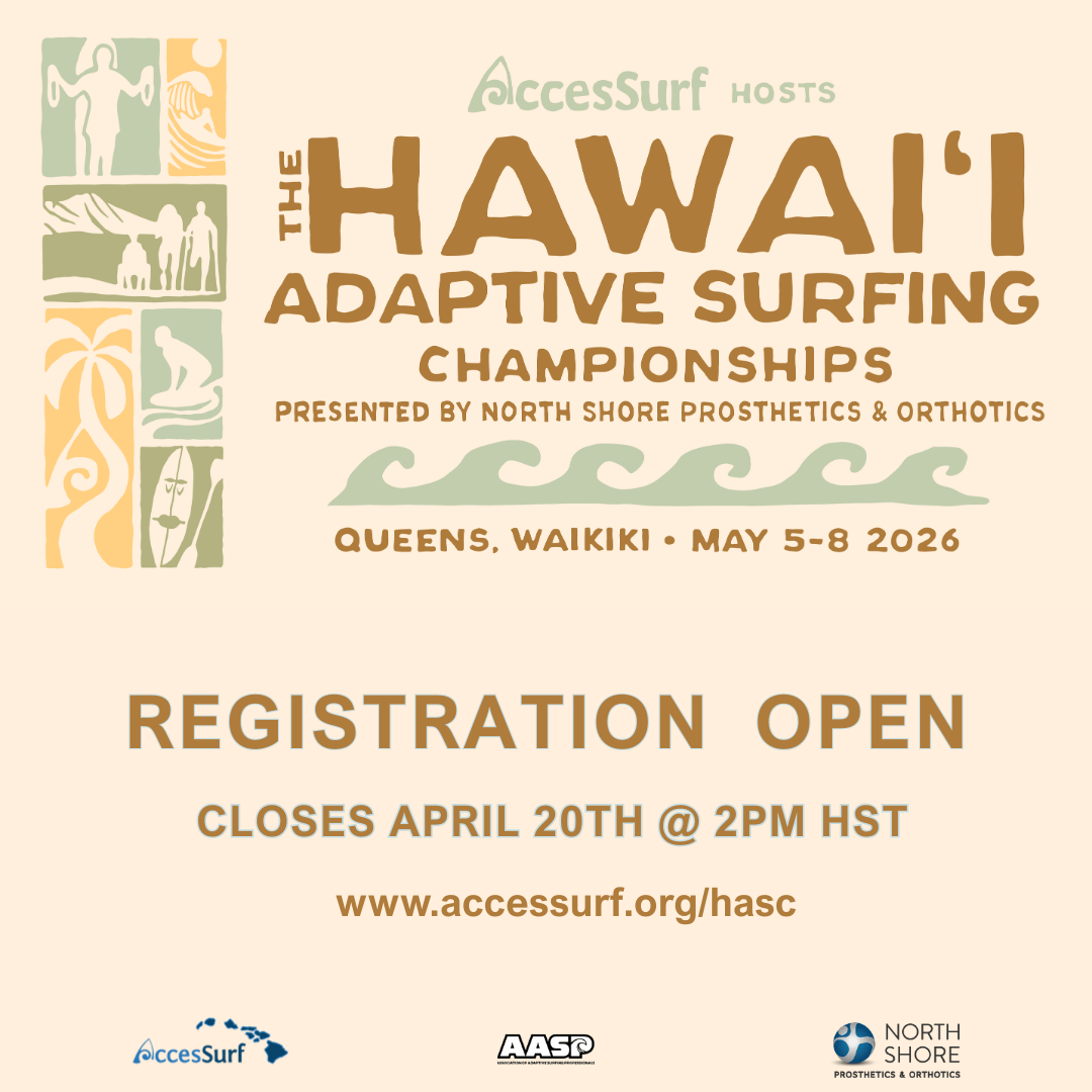 Accessurf HOSTS The HAWAII ADAPTIVE SURFING CHAMPIONSHIPS PRESENTED BY NORTH SHORE PROSTHETICS & ORTHOTICS QUEENS, WAIKIKI • MAY 5-8 2026 REGISTRATION OPEN CLOSES APRIL 20TH @ 2PM HST www.accessurf.org/hasc AccesSurf AASP NORTH SHORE PROSTHETICS & ORTHOTICS