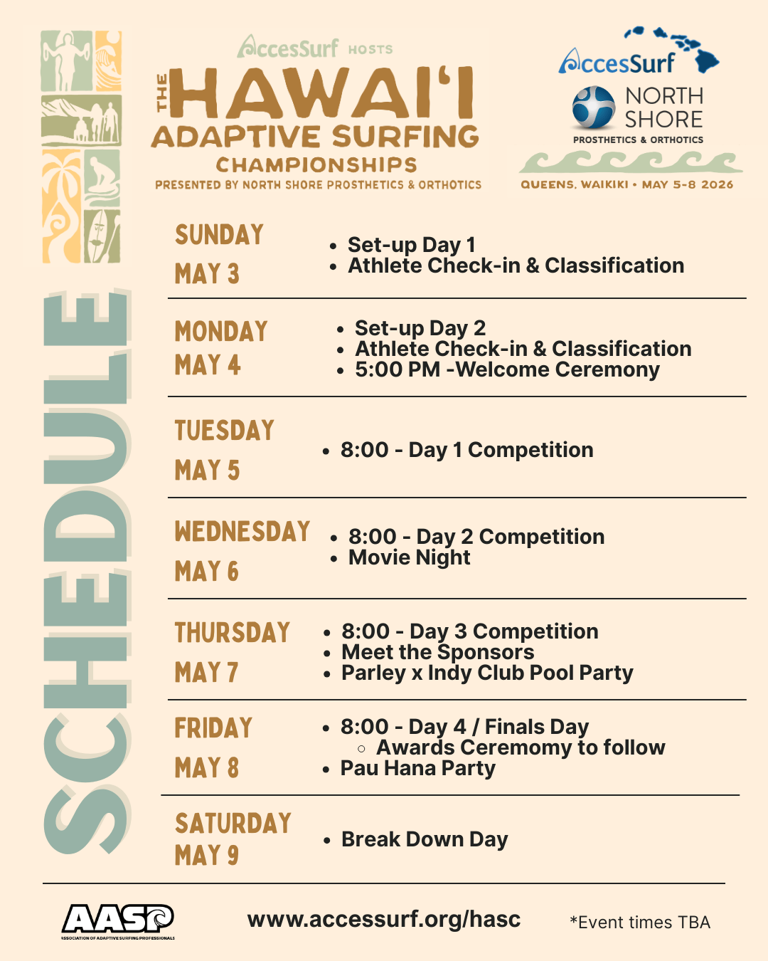 Accessurf HOSTS The HAWAII ADAPTIVE SURFING CHAMPIONSHIPS PRESENTED BY NORTH SHORE PROSTHETICS & ORTHOTICS AccesSurf NORTH SHORE PROSTHETICS & ORTHOTICS QUEENS, WAIKIKI • MAY 5-8 2026 SUNDAY MAY 3 • Set-up Day 1 • Athlete Check-in & Classification MONDAY MAY 4 • Set-up Day 2 • Athlete Check-in & Classification • 5:00 PM -Welcome Ceremony TUESDAY MAY 5 • 8:00 - Day 1 Competition WEDNESDAY • 8:00 - Day 2 Competition • Movie Night MAY 6 THURSDAY MAY 7 • 8:00 - Day 3 Competition • Meet the Sponsors • Parley Pool Party FRIDAY MAY 8 • 8:00 - Day 4 / Finals Day • Awards Ceremomy to follow • Pau Hana Party SATURDAY MAY 9 • Break Down Day www.accessurf.org/hasc *Event times TBA