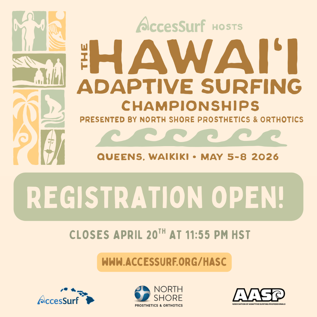 AccesSurf HOSTS The HAWAII ADAPTIVE SURFING CHAMPIONSHIPS PRESENTED BY NORTH SHORE PROSTHETICS & ORTHOTICS QUEENS, WAIKIKI • MAY 5-8 2026 REGISTRATION OPEN! CLOSES APRIL 20™H AT 11:55 PM HST WWW.ACCESSURF.ORG/HASC AccesSurf AASP ASSOCIATION OF ADAPTIVE SURFING PROFESSIONALS NORTH SHORE PROSTHETICS & ORTHOTICS