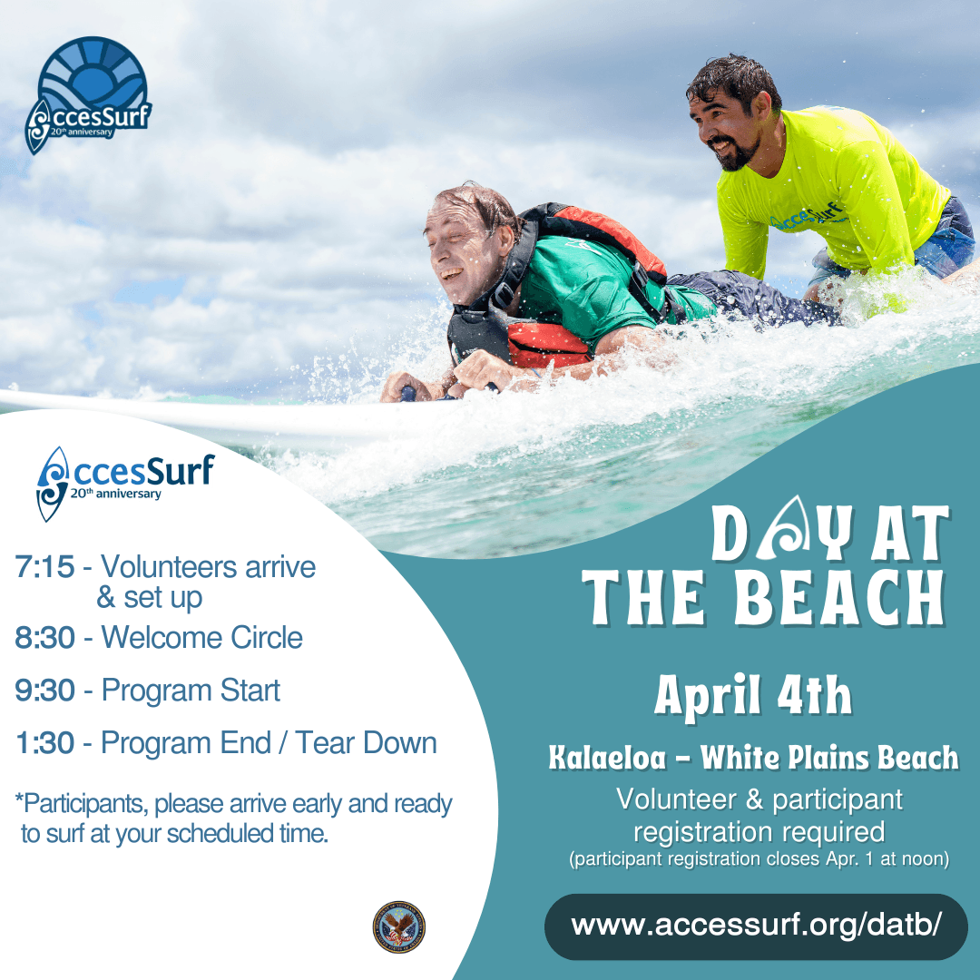 DAY AT THE BEACH April 4th. Kalaeloa - White Plains Beach Volunteer & participant registration required (participant registration closes April 1st at noon) www.accessurf.org/datb 7:15 - Volunteers arrive & set up 8:30 - Welcome Circle 9:30 - Program Start 1:30 - Program End / Tear Down *Participants, please arrive early and ready to surf at your scheduled time.