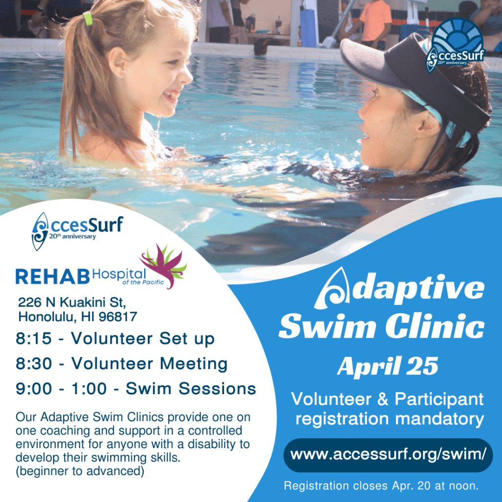 REHAB Hospital of the Pacific 226 N Kuakini St. Honolulu, HI 96817 Adaptive Swim Clinic April 25th 8:15 - Volunteer Set up 8:30 - Volunteer Meeting 9:00 - 1:00 - Swim Sessions Our Adaptive Swim Clinics provide one on Volunteer & Participant registration mandatory one coaching and support in a controlled environment for anyone with a disability to develop their swimming skills. www.accessurf.org/swim/ (beginner to advanced) Registration closes April 20th at noon.