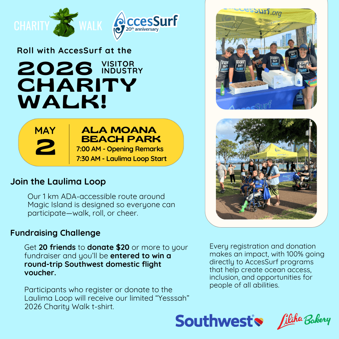 CHARITY WALK AccesSurf 20th anniversary Roll with AccesSurf at the 2026 VISITOR INDUSTRY CHARITY WALK! MAY 2 ALA MOANA BEACH PARK 7:00 AM - Opening Remarks 7:30 AM - Laulima Loop Start Join the Laulima Loop Our 1 km ADA-accessible route around Magic Island is designed so everyone can participate-walk, roll, or cheer. Fundraising Challenge Get 20 friends to donate $20 or more to your fundraiser and you'll be entered to win a round-trip Southwest domestic flight voucher. Participants who register or donate to the Laulima Loop will receive our limited "Yesssah" 2026 Charity Walk t-shirt. Every registration and donation makes an impact, with 100% going directly to AccesSurf programs that help create ocean access, inclusion, and opportunities for people of all abilities. Southwest Liliha Bakery