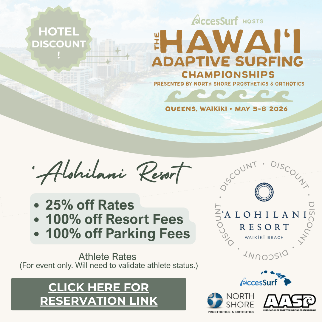 Hotel Discount! AccesSurf HOSTS HAWAII ADAPTIVE SURFING CHAMPIONSHIPS PRESENTED BY NORTH SHORE PROSTHETICS & ORTHOTICS QUEENS, WAIKIKI • MAY 5-8 2026 The Twin fin Waikiki • 25% off Rates • 100% off Resort Fees • 100% off Parking Fees Athlete Rates (For event only. Will need to validate athlete status.) CLICK HERE FOR RESERVATION LINK THE TWIN FIN AccesSurf NORTH SHORE PROSTHETICS & ORTHOTICS AASP ASSOCIATION OF ADAPTIVE SURFING PROFESSIONALS