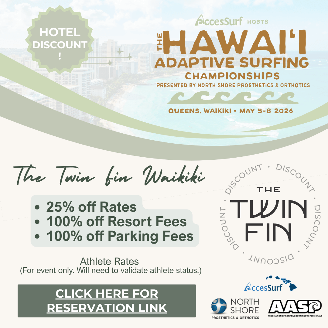 Hotel Discount The AccesSurf HOSTS HAWAII ADAPTIVE SURFING CHAMPIONSHIPS PRESENTED BY NORTH SHORE PROSTHETICS & ORTHOTICS QUEENS, WAIKIKI • MAY 5-8 2026 Alhilani Resort • 25% off Rates • 100% off Resort Fees • 100% off Parking Fees Athlete Rates (For event only. Will need to validate athlete status.) CLICK HERE FOR RESERVATION LINK 'ALOHILANI RESORT WAIKİKİ BEACH AccesSurf NORTH SHORE Prosthetics & Orthotics AASP ASSOCIATION OF ADAPTIVE SURFING PROFESSIONALS