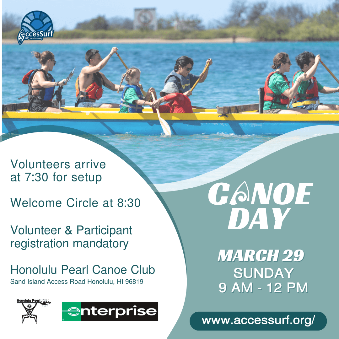 CANOE DAY Presented by Enterprise March 29 SUNDAY 9 AM - 12 PM Volunteers arrive at 7:30 for setup Welcome Circle at 8:30 Volunteer & Participant registration mandatory Honolulu Pearl Canoe Club Sand Island Access Road Honolulu, HI 96819 AccesSurf www.accessurf.org/