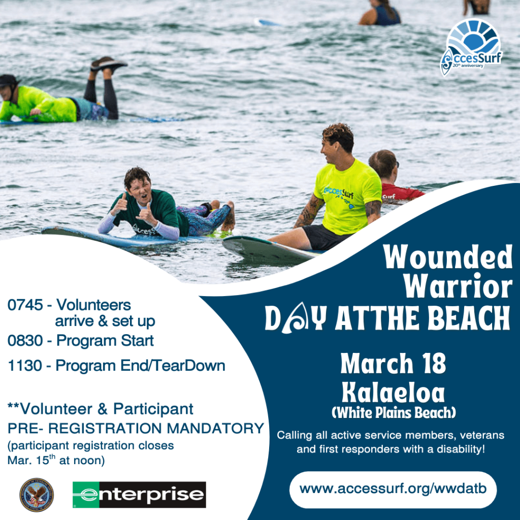 Wounded Warrior DAY AT THE BEACH Presented by Enterprise March 18th 0745 - Volunteers arrive & set up 0830 - Program Start 1130 - Program End/TearDown **Volunteer & Participant PRE- REGISTRATION MANDATORY (participant registration closes March 15" at noon) Kalaeloa (White Plains Beach) Calling all active service members, veterans and first responders with a disability! www.accessurf.org/wwdatb