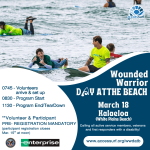 Wounded Warrior DAY AT THE BEACH Presented by Enterprise March 18th 0745 - Volunteers arrive & set up 0830 - Program Start 1130 - Program End/TearDown **Volunteer & Participant PRE- REGISTRATION MANDATORY (participant registration closes March 15" at noon) Kalaeloa (White Plains Beach) Calling all active service members, veterans and first responders with a disability! www.accessurf.org/wwdatb