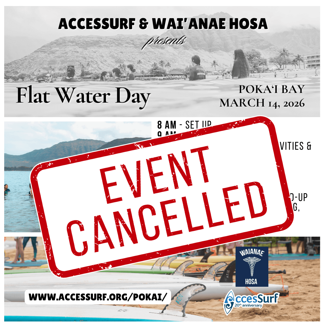 ***Event Cancelled*** ACCESSURF & WAI'ANAE HOSA presents Flat Water Day POKAI BAY MARCH 14, 2026 8 AM - SET UP 9 AM - WELCOME CIRCLE 9:30-12:30 - FLAT WATER ACTIVITIES & SWIM CLINIC 11-12 - LUNCH 1-2PM - TEAR DOWN ENJOY A DAY OF SWIMMING, STAND-UP PADDLE BOARDING, PRONE PADDLING, WAVE-SKI, LUNCH, AND COMMUNITY CONNECTION WWW.ACCESSURF.ORG/POKAI/ WAIANAE HOSA AccesSurf