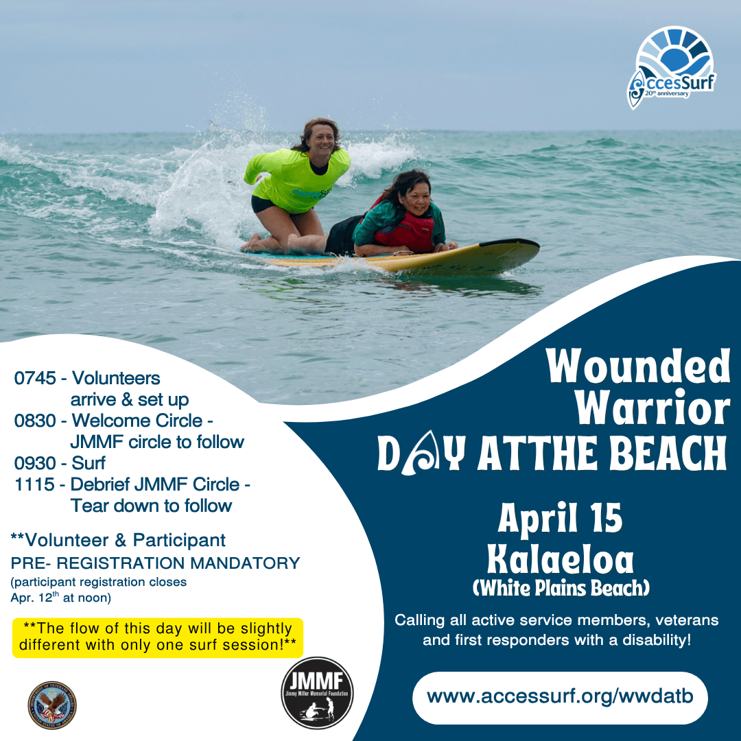 0745 - Volunteers arrive & set up 0830 - Welcome Circle - JMMF circle to follow 0930 - Surf 1115 - Debrief JMMF Circle - Tear down to follow **Volunteer & Participant PRE- REGISTRATION MANDATORY (participant registration closes Apr. 12" at noon) **The flow of this day will be slightly different with only one surf session!** Wounded Warrior DAY ATTHE BEACH April 15 Ralaeloa (White Plains Beach) Calling all active service members, veterans and first responders with a disability! JMMF Jinny Miller Menorial Foundation www.accessurf.org/wwdatb