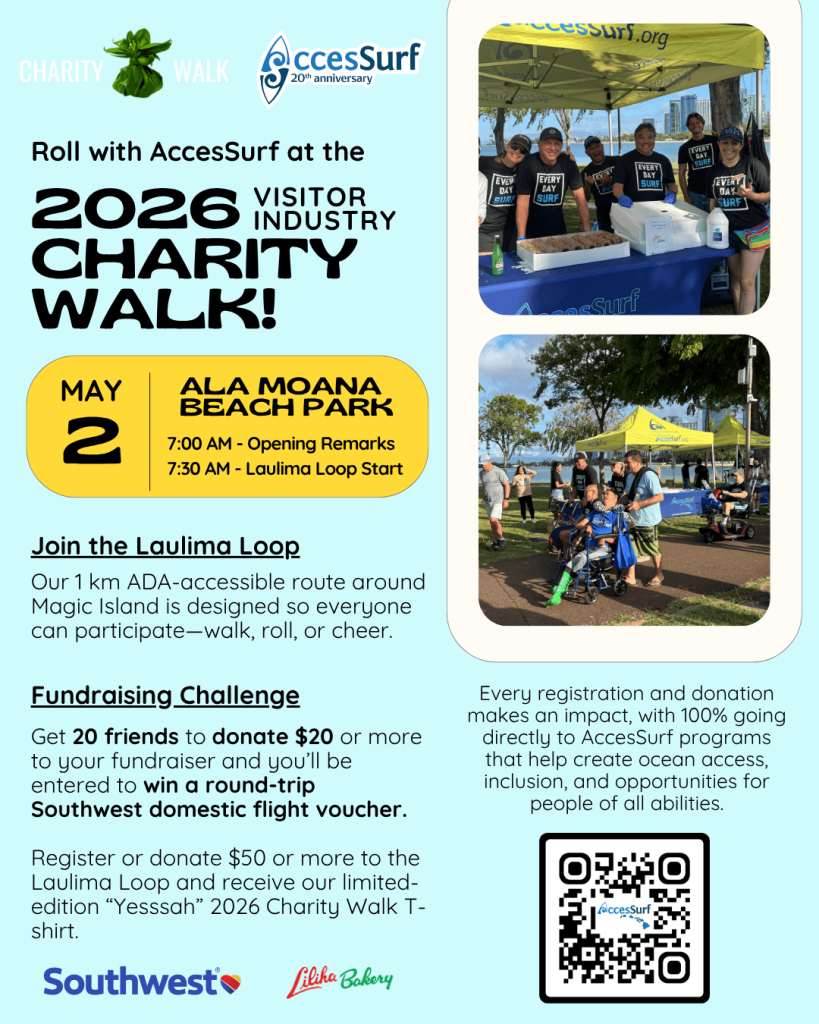 CHARITY Walk AccesSurf 20th anniversary Roll with AccesSurf at the 2026 VISITOR INDUSTRY CHARITY WALK! MAY 2 ALA MOANA BEACH PARK 7:00 AM - Opening Remarks 7:30 AM - Laulima Loop Start Join the Laulima Loop Our 1 km ADA-accessible route around Magic Island is designed so everyone can participate-walk, roll, or cheer. Fundraising Challenge Get 20 friends to donate $20 or more to your fundraiser and you'll be entered to win a round-trip Southwest domestic flight voucher. Participants who register or donate to the Laulima Loop will receive our limited "Yesssah" 2026 Charity Walk t-shirt. Southwest Liliha Babery Every registration and donation makes an impact, with 100% going directly to AccesSurf programs that help create ocean access, inclusion, and opportunities for people of all abilities. AccesSurf