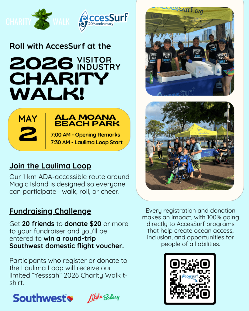 CHARITY Walk AccesSurf 20th anniversary Roll with AccesSurf at the 2026 VISITOR INDUSTRY CHARITY WALK! MAY 2 ALA MOANA BEACH PARK 7:00 AM - Opening Remarks 7:30 AM - Laulima Loop Start Join the Laulima Loop Our 1 km ADA-accessible route around Magic Island is designed so everyone can participate-walk, roll, or cheer. Fundraising Challenge Get 20 friends to donate $20 or more to your fundraiser and you'll be entered to win a round-trip Southwest domestic flight voucher. Participants who register or donate to the Laulima Loop will receive our limited "Yesssah" 2026 Charity Walk t-shirt. Southwest Liliha Babery Every registration and donation makes an impact, with 100% going directly to AccesSurf programs that help create ocean access, inclusion, and opportunities for people of all abilities. AccesSurf