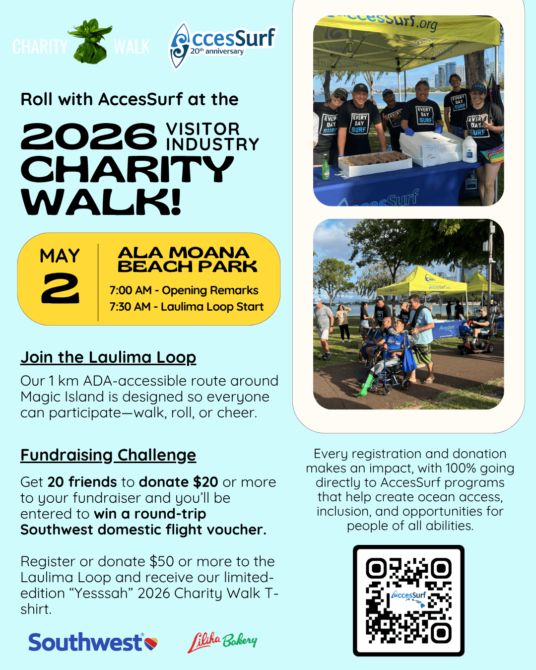 CHARITY Walk AccesSurf 20th anniversary Roll with AccesSurf at the 2026 VISITOR INDUSTRY CHARITY WALK! MAY 2 ALA MOANA BEACH PARK 7:00 AM - Opening Remarks 7:30 AM - Laulima Loop Start Join the Laulima Loop Our 1 km ADA-accessible route around Magic Island is designed so everyone can participate-walk, roll, or cheer. Fundraising Challenge Get 20 friends to donate $20 or more to your fundraiser and you'll be entered to win a round-trip Southwest domestic flight voucher. Participants who register or donate to the Laulima Loop will receive our limited "Yesssah" 2026 Charity Walk t-shirt. Southwest Liliha Babery Every registration and donation makes an impact, with 100% going directly to AccesSurf programs that help create ocean access, inclusion, and opportunities for people of all abilities. AccesSurf