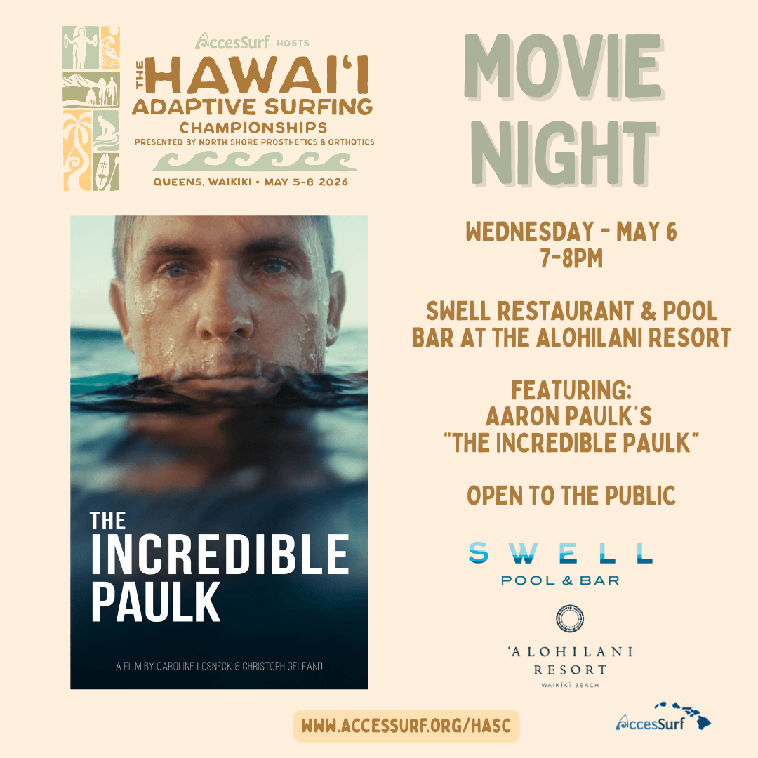 AccesSurf HOSTS HAWAII ADAPTIVE SURFING CHAMPIONSHIPS PRESENTED BY NORTH SHORE PROSTHETICS & ORTHOTICS QUEENS, WAIKIKI • MAY 5-8 2026 THE INCREDIBLE PAULK A FILM BY CAROLINE LOSNECK & CHRISTOPH GELFAND MOVIE NIGHT WEDNESDAY - MAY 6, 7-8PM SWELL RESTAURANT & POOL BAR AT THE ALOHILANI RESORT FEATURING: AARON PAULK'S "THE INCREDIBLE PAULK" OPEN TO THE PUBLIC SWELL POOL & BAR WWW.ACCESSURF.ORG/HASC 'ALOHILANI RESORT WAIKİKİ BEACH AccesSurf