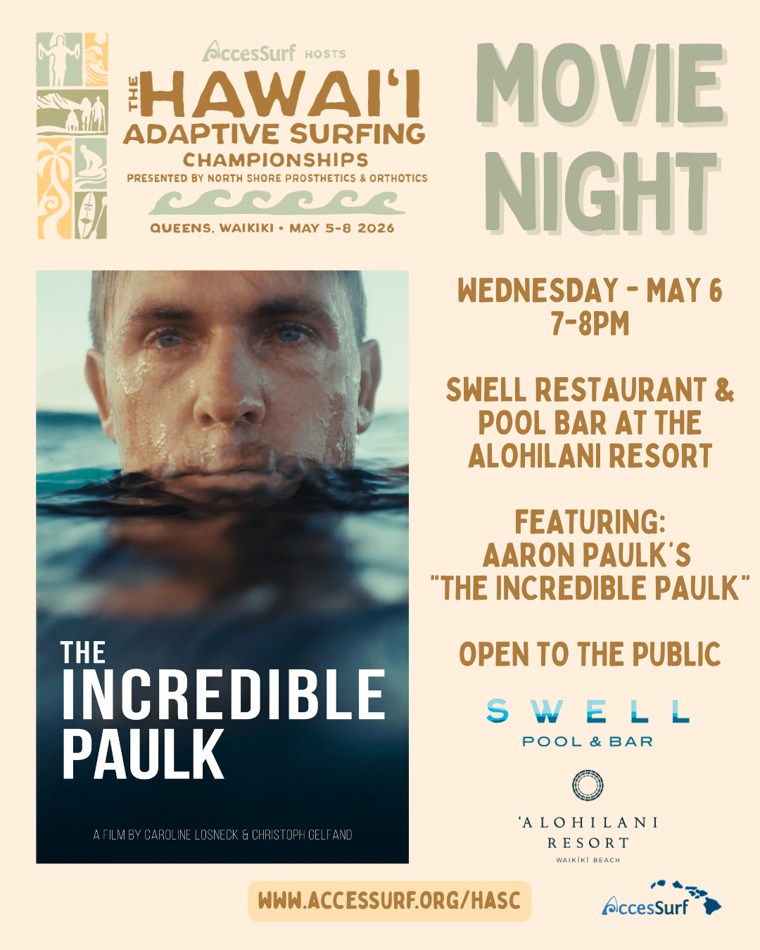 AccesSurf HOSTS HAWAII ADAPTIVE SURFING CHAMPIONSHIPS PRESENTED BY NORTH SHORE PROSTHETICS & ORTHOTICS QUEENS, WAIKIKI • MAY 5-8 2026 THE INCREDIBLE PAULK A FILM BY CAROLINE LOSNECK & CHRISTOPH GELFAND MOVIE NIGHT WEDNESDAY - MAY 6, 7-8PM SWELL RESTAURANT & POOL BAR AT THE ALOHILANI RESORT FEATURING: AARON PAULK'S "THE INCREDIBLE PAULK" OPEN TO THE PUBLIC SWELL POOL & BAR WWW.ACCESSURF.ORG/HASC 'ALOHILANI RESORT WAIKİKİ BEACH AccesSurf