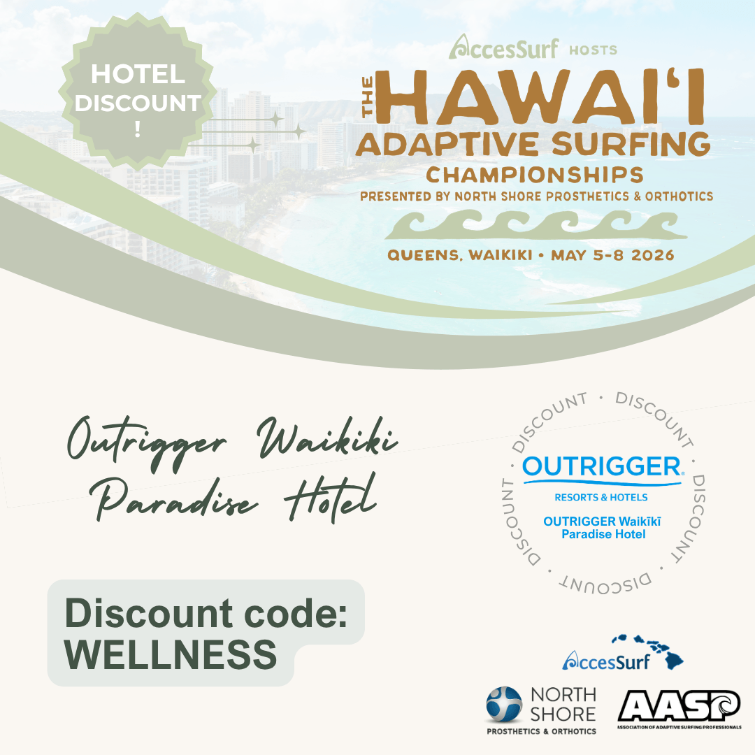 2026-hasc-outrigger-paradise-website HOTEL DISCOUNT AccesSurf HOSTS ADAPTIVE SURFING CHAMPIONSHIPS PRESENTED BY NORTH SHORE PROSTHETICS & ORTHOTICS QUEENS, WAIKIKI • MAY 5-8 2026 Outrigger Waikiki Paradise Hotel • OUTRIGGER. RESORTS & HOTELS OUTRIGGER Waikiki DISCOUNT Paradise Hotel Discount code: WELLNESS AccesSurf NORTH SHORE PROSTHETICS & ORTHOTICS AASP ASSOCIATION OF ADAPTIVE SURFING PROFESSIONALS