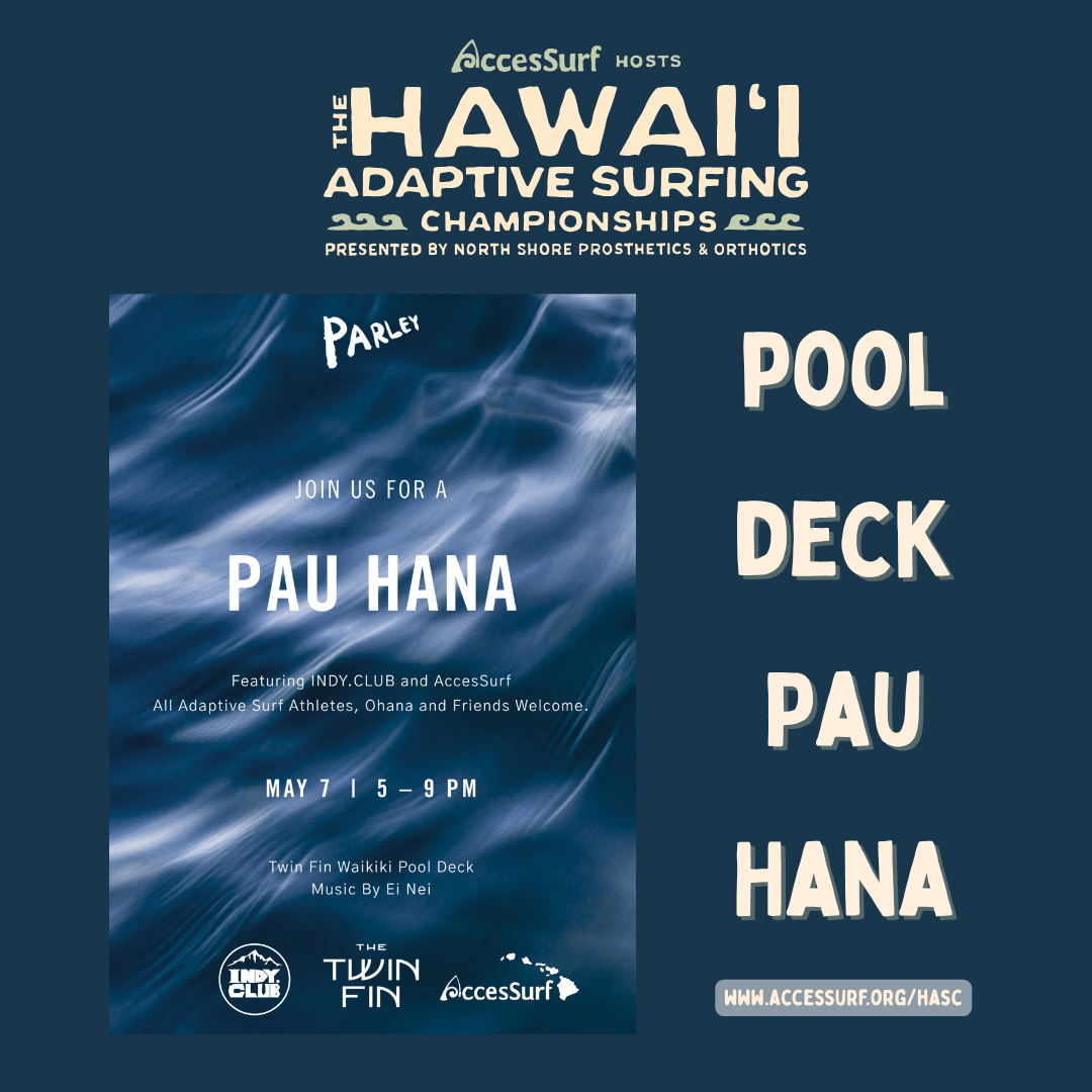 AccesSurf HOSTS HAWAII ADAPTIVE SURFING CHAMPIONSHIPS PRESENTED BY NORTH SHORE PROSTHETICS & ORTHOTICS PARLEY JOIN US FOR A PAU HANA POOL DECK PAU HANA Featuring INDY.CLUB and AccesSurf All Adaptive Surf Athletes, Ohana and Friends Welcome. MAY 7 | 5 - 9 PM Twin Fin Waikiki Pool Deck Music By Ei Nei THE TWIN FIN AccesSurf WWW.ACCESSURF.ORG/HASC