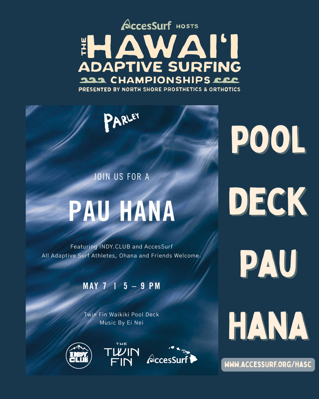 AccesSurf HOSTS HAWAII ADAPTIVE SURFING CHAMPIONSHIPS PRESENTED BY NORTH SHORE PROSTHETICS & ORTHOTICS PARLEY JOIN US FOR A PAU HANA POOL DECK PAU HANA Featuring INDY.CLUB and AccesSurf All Adaptive Surf Athletes, Ohana and Friends Welcome. MAY 7 | 5 - 9 PM Twin Fin Waikiki Pool Deck Music By Ei Nei THE TWIN FIN AccesSurf WWW.ACCESSURF.ORG/HASC