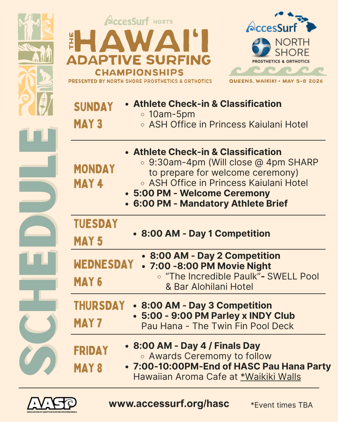 AccesSurf HOSTS The HAWAII ADAPTIVE SURFING CHAMPIONSHIPS PRESENTED BY NORTH SHORE PROSTHETICS & ORTHOTICS AccesSurf NORTH SHORE PROSTHETICS & ORTHOTICS QUEENS, WAIKIKI • MAY 5-8 2026 SUNDAY MAY 3 • Set-up Day 1 • Athlete Check-in & Classification MONDAY MAY 4 • Set-up Day 2 • Athlete Check-in & Classification • 5:00 PM -Welcome Ceremony 6:00 PM - Mandatory Athlete Brief to Follow TUESDAY MAY 5 • 8:00 - Day 1 Competition WEDNESDAY • 8:00 - Day 2 Competition • • 7:00 -8:00 PM Movie Night "The MAY 6 Incredible Paulk"- SWELL Pool & Bar THURSDAY MAY 7 • 8:00 - Day 3 Competition • Meet the Sponsors • Parley Pool Party FRIDAY MAY 8 • 8:00 - Day 4 / Finals Day • Awards Ceremomy to follow • 7:00-10:00PM Pau Hana Party @ Waikiki Walls SATURDAY MAY 9 • Break Down Day www.accessurf.org/hasc *Event times TBA