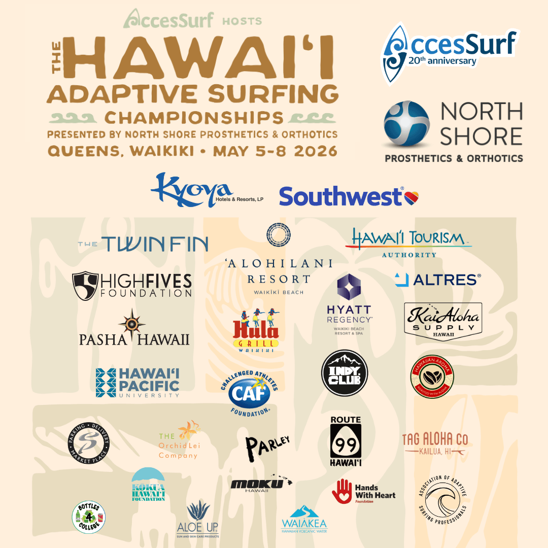 hasc-2026-all-sponsors-flyer-square Accessurf HOSTS The HAWAII ADAPTIVE SURFING CHAMPIONSHIPS PRESENTED BY NORTH SHORE PROSTHETICS & ORTHOTICS QUEENS, WAIKIKI • MAY 5-8 2026 Kyoya Hotels & Resorts, LP Southwest® NORTH SHORE PROSTHETICS & ORTHOTICS THE TWINFIN HIGH FIVES FOUNDATION 'ALOHILANI RESORT WAIKİKİ BEACH HAWAII TOURISM AUTHORITY ALTRES® Hula GRILL HYATT REGENCY WAIKIKI BEACH KaiAoha SUPPLY PASHA HAWAII HAWAII PACIFIC UNIVERSITY Elite Parking Services THE Orchid Lei Company HAWAII FOUNDATION Challenged Athletes Foundation CAF FOUNDATION PARLEY Indy Club HAWAIIAN AROMA CAFFE ROUTE 99 Hands With Heart Foundation TAG ALOHA CO KAILUA, HI BOTTLES 4 COLLEGE ALOE UP WAIAKEA HAWAIIAN VOLCANIC WATER Moku Hawaii Kokua Hawaii Foundation AASP
