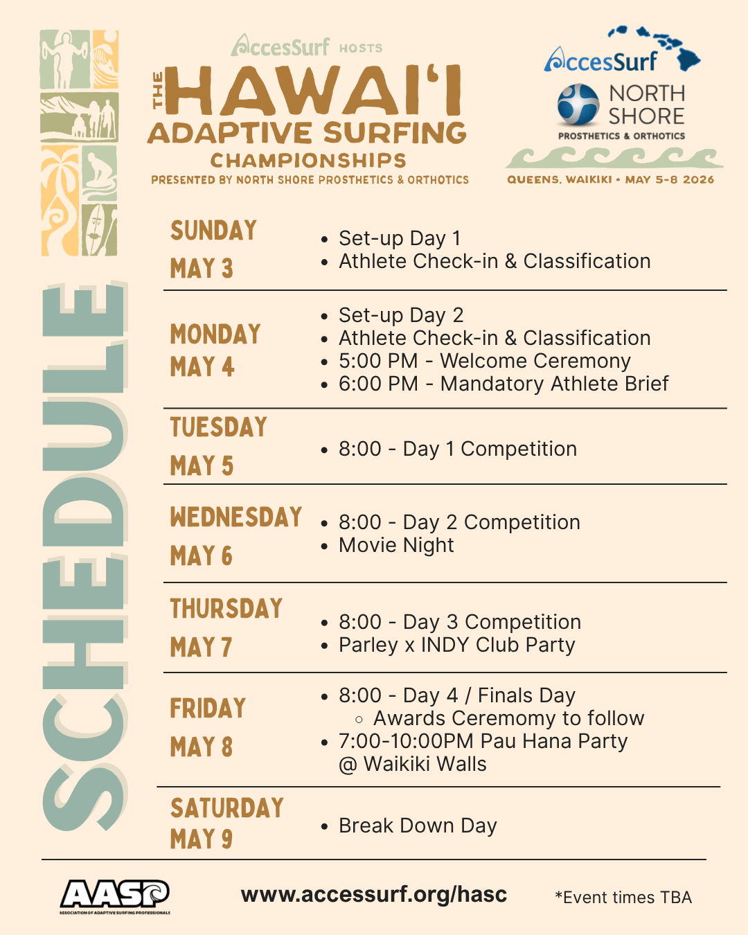 Accessurf HOSTS The HAWAII ADAPTIVE SURFING CHAMPIONSHIPS PRESENTED BY NORTH SHORE PROSTHETICS & ORTHOTICS AccesSurf NORTH SHORE PROSTHETICS & ORTHOTICS QUEENS, WAIKIKI • MAY 5-8 2026 SUNDAY MAY 3 • Set-up Day 1 • Athlete Check-in & Classification MONDAY MAY 4 • Set-up Day 2 • Athlete Check-in & Classification • 5:00 PM -Welcome Ceremony 6:00 PM - Mandatory Athlete Brief to Follow TUESDAY MAY 5 • 8:00 - Day 1 Competition WEDNESDAY • 8:00 - Day 2 Competition • Movie Night MAY 6 THURSDAY MAY 7 • 8:00 - Day 3 Competition • Meet the Sponsors • Parley Pool Party FRIDAY MAY 8 • 8:00 - Day 4 / Finals Day • Awards Ceremomy to follow • Pau Hana Party SATURDAY MAY 9 • Break Down Day www.accessurf.org/hasc *Event times TBA