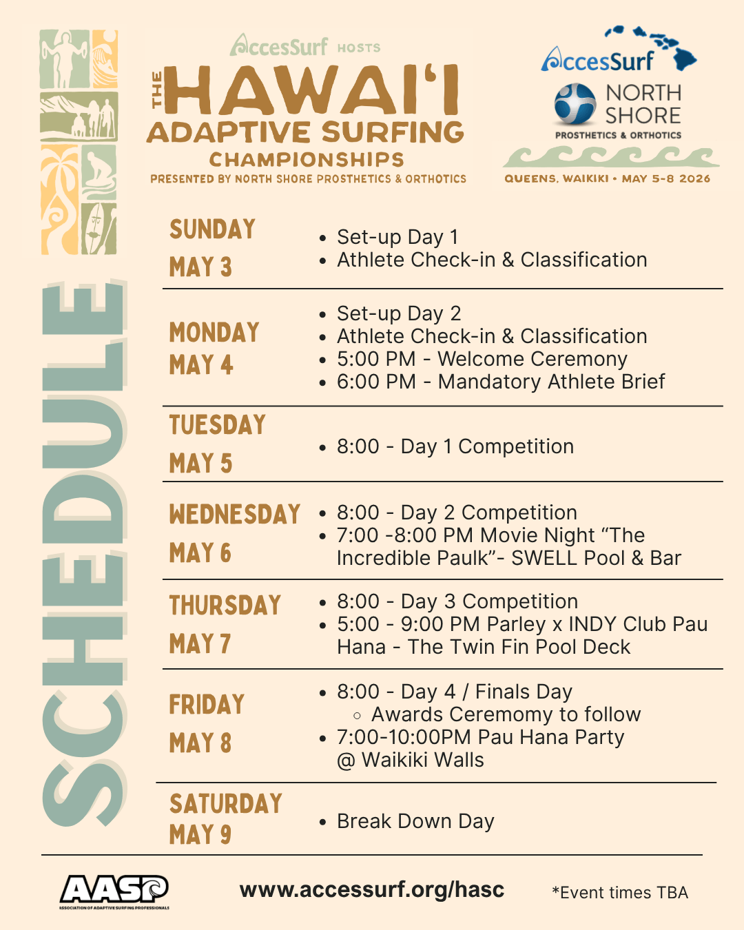 Accessurf HOSTS The HAWAII ADAPTIVE SURFING CHAMPIONSHIPS PRESENTED BY NORTH SHORE PROSTHETICS & ORTHOTICS AccesSurf NORTH SHORE PROSTHETICS & ORTHOTICS QUEENS, WAIKIKI • MAY 5-8 2026 SUNDAY MAY 3 • Set-up Day 1 • Athlete Check-in & Classification MONDAY MAY 4 • Set-up Day 2 • Athlete Check-in & Classification • 5:00 PM -Welcome Ceremony 6:00 PM - Mandatory Athlete Brief to Follow TUESDAY MAY 5 • 8:00 - Day 1 Competition WEDNESDAY • 8:00 - Day 2 Competition • • 7:00 -8:00 PM Movie Night "The MAY 6 Incredible Paulk"- SWELL Pool & Bar THURSDAY MAY 7 • 8:00 - Day 3 Competition • Meet the Sponsors • Parley Pool Party FRIDAY MAY 8 • 8:00 - Day 4 / Finals Day • Awards Ceremomy to follow • 7:00-10:00PM Pau Hana Party @ Waikiki Walls SATURDAY MAY 9 • Break Down Day www.accessurf.org/hasc *Event times TBA
