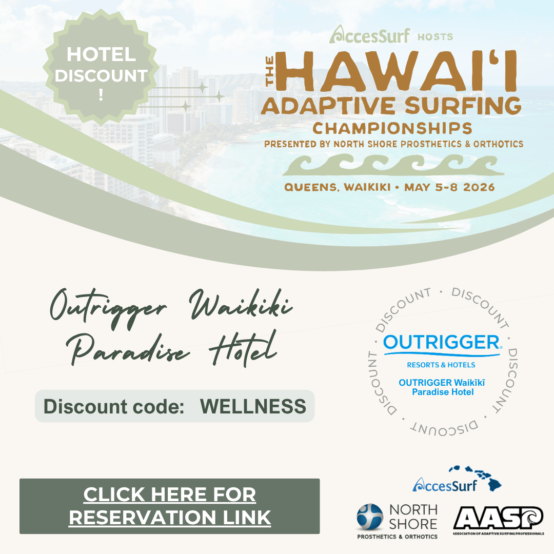 outrigger-paradise-website HOTEL DISCOUNT AccesSurf HOSTS HAWAII ADAPTIVE SURFING CHAMPIONSHIPS PRESENTED BY NORTH SHORE PROSTHETICS & ORTHOTICS QUEENS, WAIKIKI • MAY 5-8 2026 Outrigger Waikiki Paradise Hotel Discount code: WELLNESS • OUTRIGGER. RESORTS & HOTELS OUTRIGGER Waikiki DISCOUNT Paradise Hotel CLICK HERE FOR RESERVATION LINK AccesSurf NORTH SHORE PROSTHETICS & ORTHOTICS AASP ASSOCIATION OF ADAPTIVE SURFING PROFESSIONALS