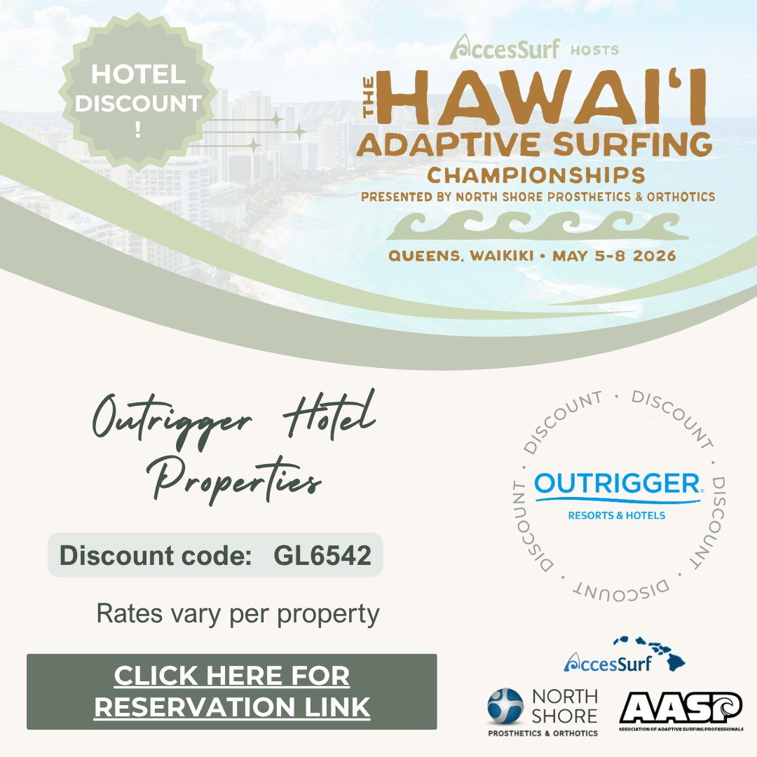 outrigger-properties-website HOTEL DISCOUNT AccesSurf HOSTS HAWAII ADAPTIVE SURFING CHAMPIONSHIPS PRESENTED BY NORTH SHORE PROSTHETICS & ORTHOTICS QUEENS, WAIKIKI • MAY 5-8 2026 Outrigger Hotel Properties Discount code: GL6542 Rates vary per property CLICK HERE FOR RESERVATION LINK DISCOUNT AccesSurf NORTH SHORE PROSTHETICS & ORTHOTICS AASP ASSOCIATION OF ADAPTIVE SURFING PROFESSIONALS