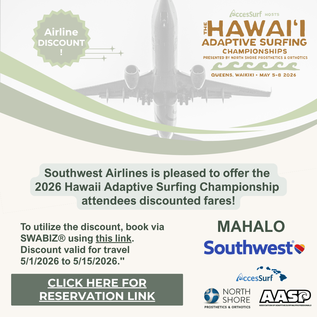 southwest-airlines-discount Airline DISCOUNT AccesSurf HOSTS HAWAII ADAPTIVE SURFING CHAMPIONSHIPS PRESENTED BY NORTH SHORE PROSTHETICS & ORTHOTICS QUEENS, WAIKIKI • MAY 5-8 2026 Southwest Airlines is pleased to offer the 2026 Hawaii Adaptive Surfing Championship attendees discounted fares! To utilize the discount, book via SWABIZ® using this link. Discount valid for travel 5/1/2026 to 5/15/2026. CLICK HERE FOR RESERVATION LINK MAHALO Southwest® AccesSurf NORTH SHORE Prosthetics & Orthotics AASP ASSOCIATION OF ADAPTIVE SURFING PROFESSIONAL