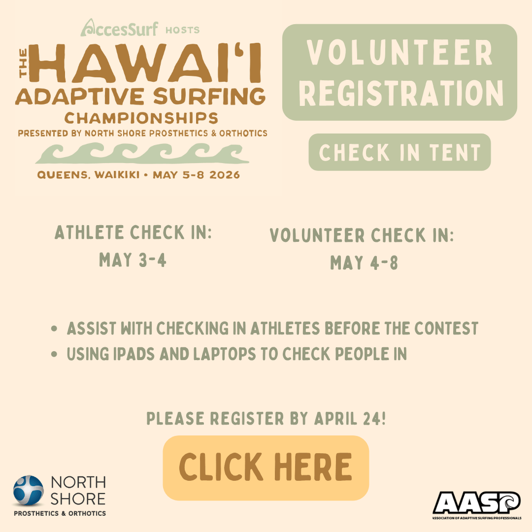 Accessurf HOSTS HAWAII ADAPTIVE SURFING CHAMPIONSHIPS PRESENTED BY NORTH SHORE PROSTHETICS & ORTHOTICS QUEENS, WAIKIKI • MAY 5-8 2026 VOLUNTEER REGISTRATION CHECK IN TENT ATHLETE CHECK IN: MAY 3-4 VOLUNTEER CHECK IN: MAY 4-8 • ASSIST WITH CHECKING IN ATHLETES BEFORE THE CONTEST • USING IPADS AND LAPTOPS TO CHECK PEOPLE IN PLEASE REGISTER BY APRIL 24! CLICK HERE NORTH SHORE PROSTHETICS & ORTHOTICS AASP