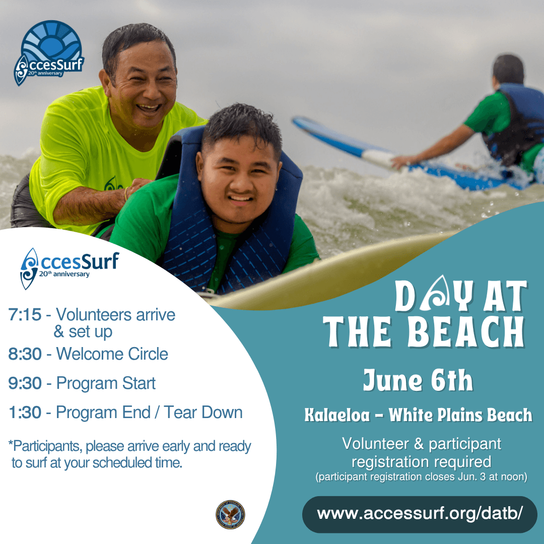 DAY AT THE BEACH June 6th. Kalaeloa - White Plains Beach Volunteer & participant registration required (participant registration closes June 3rd at noon) www.accessurf.org/datb 7:15 - Volunteers arrive & set up 8:30 - Welcome Circle 9:30 - Program Start 1:30 - Program End / Tear Down *Participants, please arrive early and ready to surf at your scheduled time.