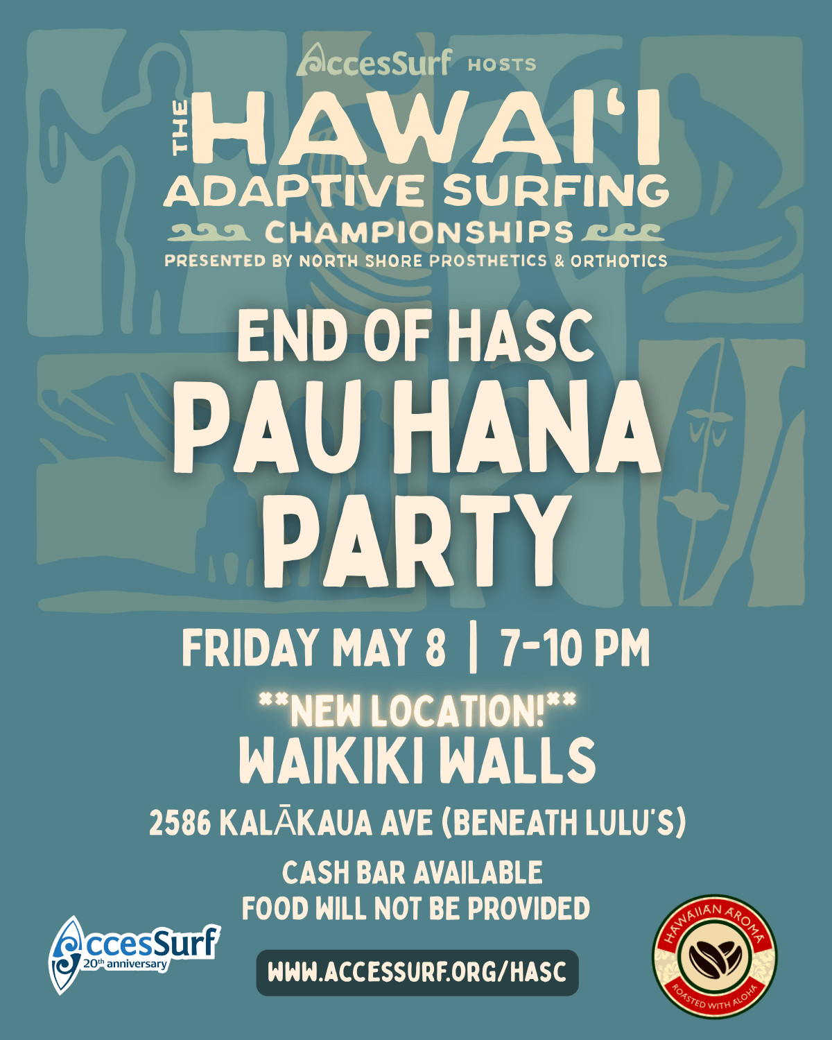 Accessurf HOSTS The HAWAI'I ADAPTIVE SURFING CHAMPIONSHIPS PRESENTED BY NORTH SHORE PROSTHETICS & ORTHOTICS END OF HASC PAU HANA PARTY FRIDAY MAY 8th 7-10 PM **NEW LOCATION!** WAIKIKI WALLS 2586 KALÃKAUA AVE (BENEATH LULU'S) CASH BAR AVAILABLE FOOD WILL NOT BE PROVIDED WWW.ACCESSURF.ORG/HASC