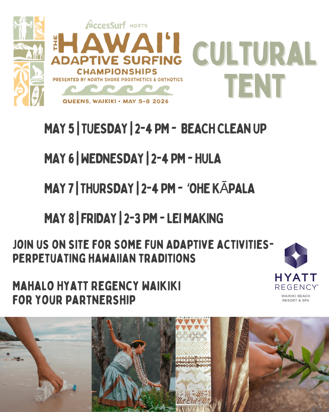 AccesSurf HOSTS The HAWAI'I ADAPTIVE SURFING CHAMPIONSHIPS PRESENTED BY NORTH SHORE PROSTHETICS & ORTHOTICS CULTURAL TENT QUEENS, WAIKIKI • MAY 5-8 2026 MAY 5 | TUESDAY | 2-4 PM - BEACH CLEAN UP MAY 6| WEDNESDAY |2-4 PM - HULA MAY 7| THURSDAY |2-4 PM - 'OHE KÃPALA MAY 8 FRIDAY 2-3 PM - LEI MAKING JOIN US ON SITE FOR SOME FUN ADAPTIVE ACTIVITIES-PERPETUATING HAWAIIAN TRADITIONS MAHALO HYATT REGENCY WAIKIKI FOR YOUR PARTNERSHIP HYATT REGENCY WAIKIKI BEACH RESORT & SPA