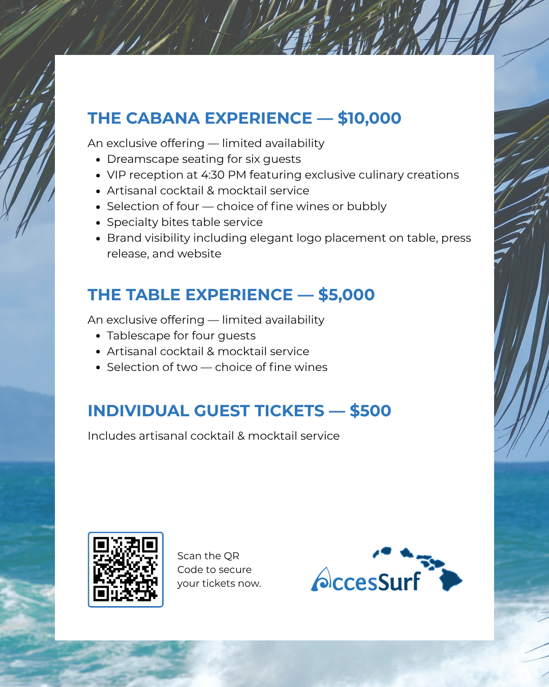 THE CABANA EXPERIENCE — $10,000 An exclusive offering - limited availability • Dreamscape seating for six guests • VIP reception at 4:30 PM featuring exclusive culinary creations • Artisanal cocktail & mocktail service • Selection of four — choice of fine wines or bubbly • Specialty bites table service • Brand visibility including elegant logo placement on table, press release, and website THE TABLE EXPERIENCE — $5,000 An exclusive offering — limited availability • Tablescape for four guests • Artisanal cocktail & mocktail service • Selection of two - choice of fine wines INDIVIDUAL GUEST TICKETS — $500 Includes artisanal cocktail & mocktail service Scan the QR Code to secure your tickets now. AccesSurf