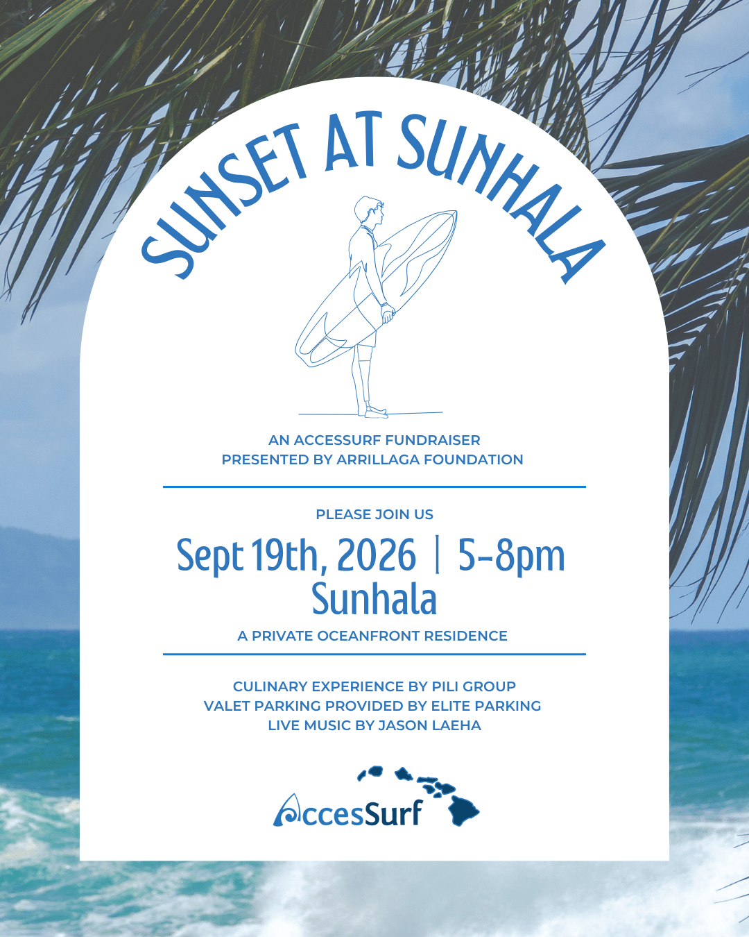 Sunset at Sunhala AN ACCESSURF FUNDRAISER PRESENTED BY ARRILLAGA FOUNDATION PLEASE JOIN US Sept 19th, 2026 | 5-8pm Sunhala A PRIVATE OCEANFRONT RESIDENCE CULINARY EXPERIENCE BY PILI GROUP VALET PARKING PROVIDED BY ELITE PARKING LIVE MUSIC BY JASON LAEHA AccesSurf
