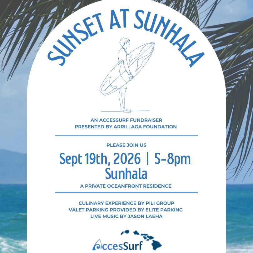 SUST A SUNHAL AN ACCESSURF FUNDRAISER PRESENTED BY ARRILLAGA FOUNDATION PLEASE JOIN US Sept 19th, 2026 | 5-8pm Sunhala A PRIVATE OCEANFRONT RESIDENCE CULINARY EXPERIENCE BY PILI GROUP VALET PARKING PROVIDED BY ELITE PARKING LIVE MUSIC BY JASON LAEHA AccesSurf