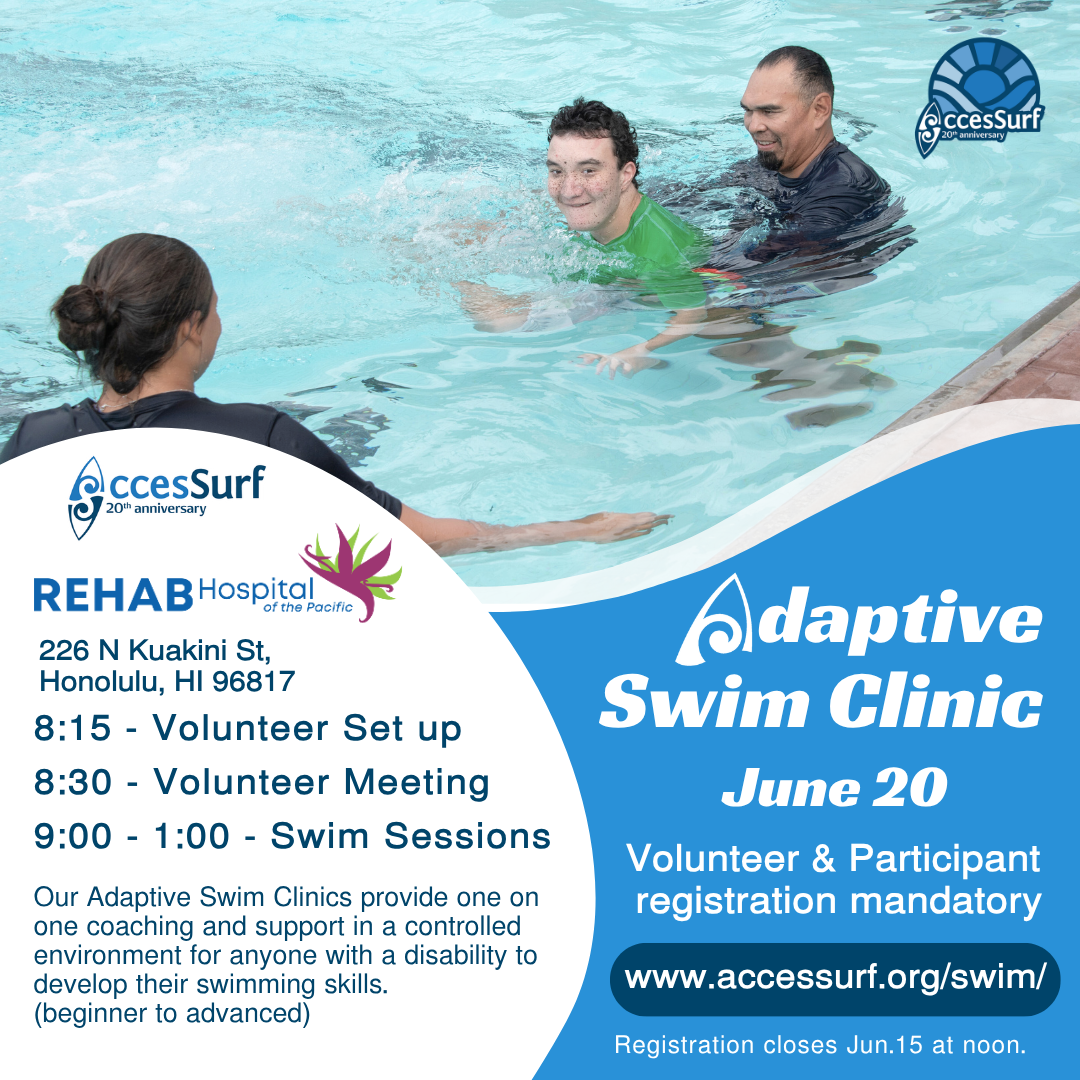 REHAB Hospital of the Pacific 226 N Kuakini St. Honolulu, HI 96817 Adaptive Swim Clinic June 20th 8:15 - Volunteer Set up 8:30 - Volunteer Meeting 9:00 - 1:00 - Swim Sessions Our Adaptive Swim Clinics provide one on Volunteer & Participant registration mandatory one coaching and support in a controlled environment for anyone with a disability to develop their swimming skills. www.accessurf.org/swim/ (beginner to advanced) Registration closes June 15th at noon.